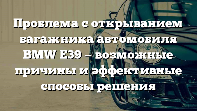 Проблема с открыванием багажника автомобиля BMW Е39 — возможные причины и эффективные способы решения