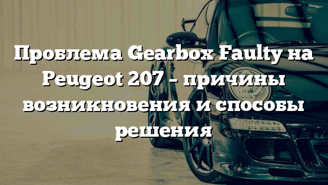 Проблема Gearbox Faulty на Peugeot 207 – причины возникновения и способы решения