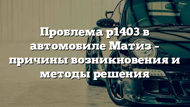 Проблема p1403 в автомобиле Матиз – причины возникновения и методы решения