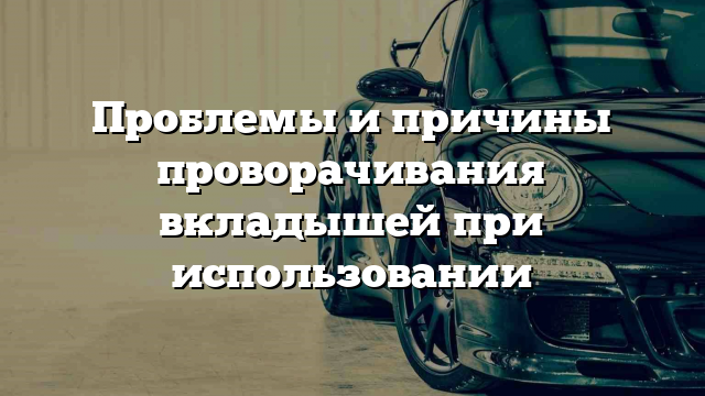 Проблемы и причины проворачивания вкладышей при использовании