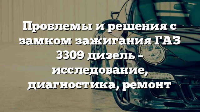 Проблемы и решения с замком зажигания ГАЗ 3309 дизель – исследование, диагностика, ремонт