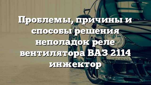 Проблемы, причины и способы решения неполадок реле вентилятора ВАЗ 2114 инжектор