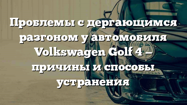 Проблемы с дергающимся разгоном у автомобиля Volkswagen Golf 4 — причины и способы устранения