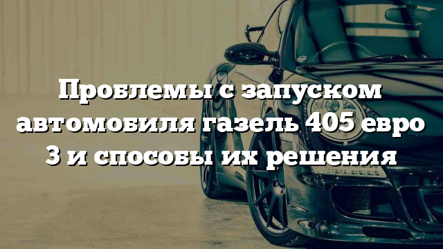 Проблемы с запуском автомобиля газель 405 евро 3 и способы их решения