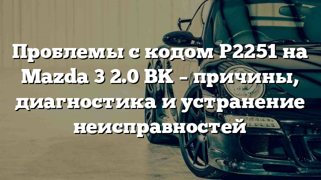 Проблемы с кодом P2251 на Mazda 3 2.0 BK – причины, диагностика и устранение неисправностей