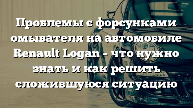 Проблемы с форсунками омывателя на автомобиле Renault Logan – что нужно знать и как решить сложившуюся ситуацию