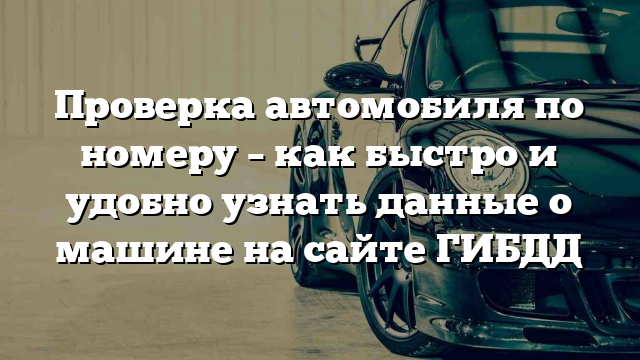 Проверка автомобиля по номеру – как быстро и удобно узнать данные о машине на сайте ГИБДД