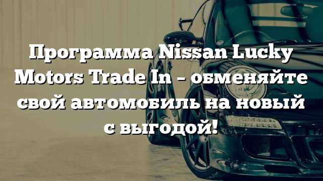 Программа Nissan Lucky Motors Trade In – обменяйте свой автомобиль на новый с выгодой!