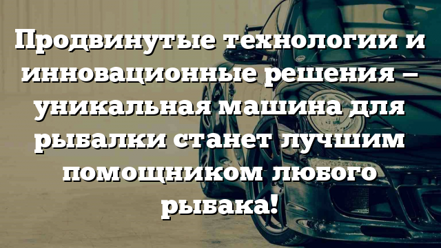 Продвинутые технологии и инновационные решения — уникальная машина для рыбалки станет лучшим помощником любого рыбака!