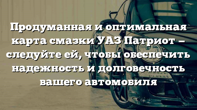 Продуманная и оптимальная карта смазки УАЗ Патриот — следуйте ей, чтобы обеспечить надежность и долговечность вашего автомобиля