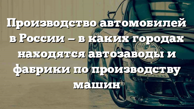 Производство автомобилей в России — в каких городах находятся автозаводы и фабрики по производству машин