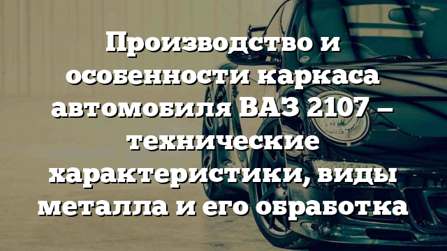 Производство и особенности каркаса автомобиля ВАЗ 2107 — технические характеристики, виды металла и его обработка