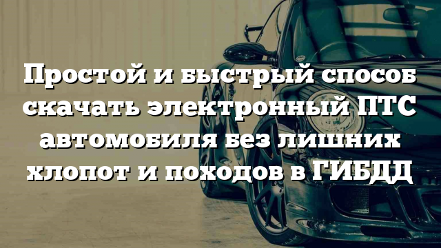 Простой и быстрый способ скачать электронный ПТС автомобиля без лишних хлопот и походов в ГИБДД