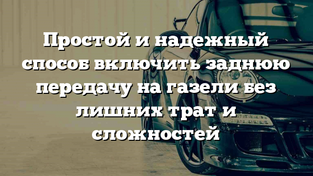 Простой и надежный способ включить заднюю передачу на газели без лишних трат и сложностей