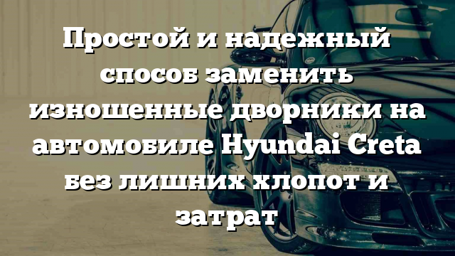 Простой и надежный способ заменить изношенные дворники на автомобиле Hyundai Creta без лишних хлопот и затрат