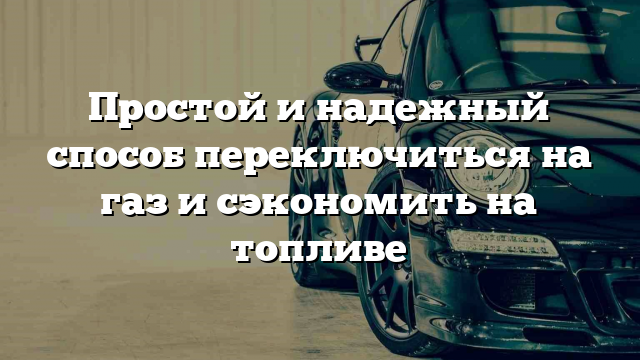 Простой и надежный способ переключиться на газ и сэкономить на топливе