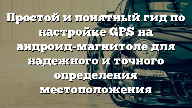 Простой и понятный гид по настройке GPS на андроид-магнитоле для надежного и точного определения местоположения