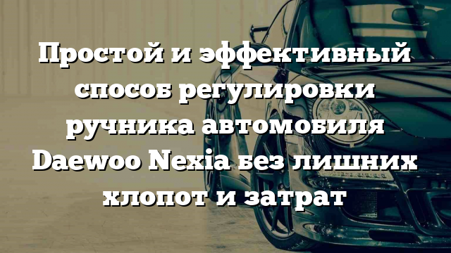 Простой и эффективный способ регулировки ручника автомобиля Daewoo Nexia без лишних хлопот и затрат