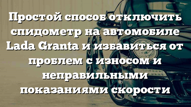 Простой способ отключить спидометр на автомобиле Lada Granta и избавиться от проблем с износом и неправильными показаниями скорости