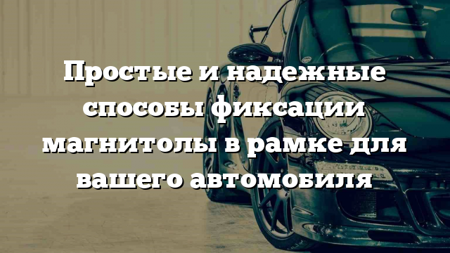 Простые и надежные способы фиксации магнитолы в рамке для вашего автомобиля