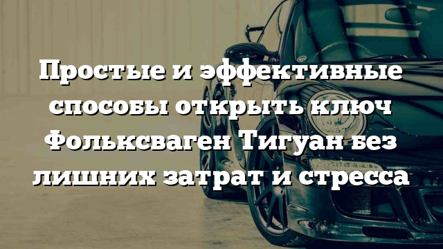 Простые и эффективные способы открыть ключ Фольксваген Тигуан без лишних затрат и стресса