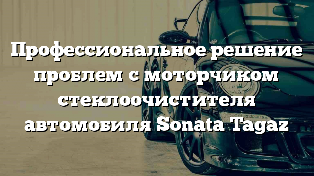 Профессиональное решение проблем с моторчиком стеклоочистителя автомобиля Sonata Tagaz