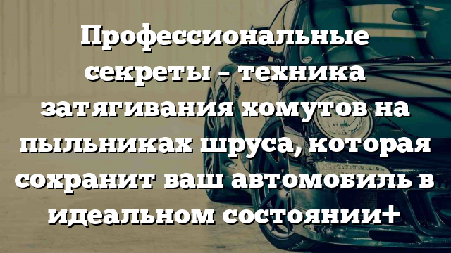 Профессиональные секреты – техника затягивания хомутов на пыльниках шруса, которая сохранит ваш автомобиль в идеальном состоянии+