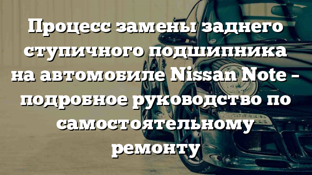 Процесс замены заднего ступичного подшипника на автомобиле Nissan Note – подробное руководство по самостоятельному ремонту