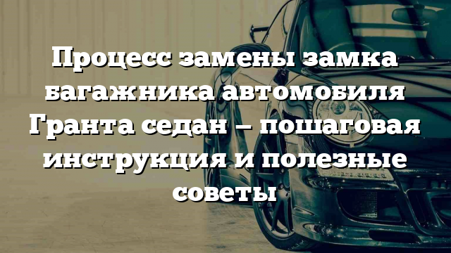 Процесс замены замка багажника автомобиля Гранта седан — пошаговая инструкция и полезные советы