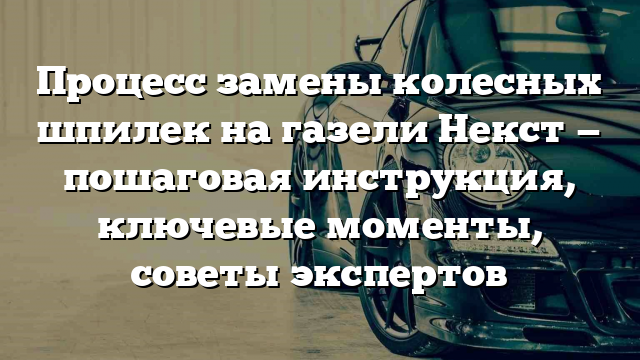 Процесс замены колесных шпилек на газели Некст — пошаговая инструкция, ключевые моменты, советы экспертов