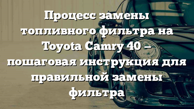 Процесс замены топливного фильтра на Toyota Camry 40 — пошаговая инструкция для правильной замены фильтра