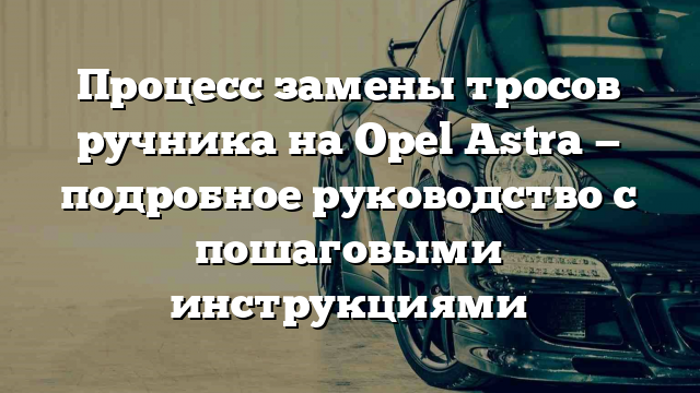 Процесс замены тросов ручника на Opel Astra — подробное руководство с пошаговыми инструкциями