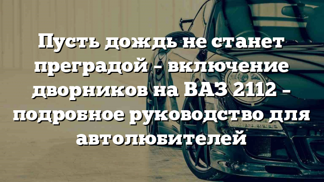 Пусть дождь не станет преградой – включение дворников на ВАЗ 2112 – подробное руководство для автолюбителей