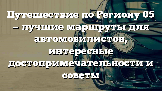 Путешествие по Региону 05 — лучшие маршруты для автомобилистов, интересные достопримечательности и советы