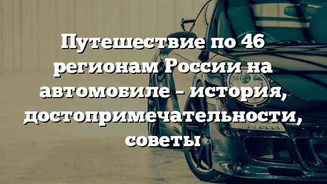 Путешествие по 46 регионам России на автомобиле – история, достопримечательности, советы