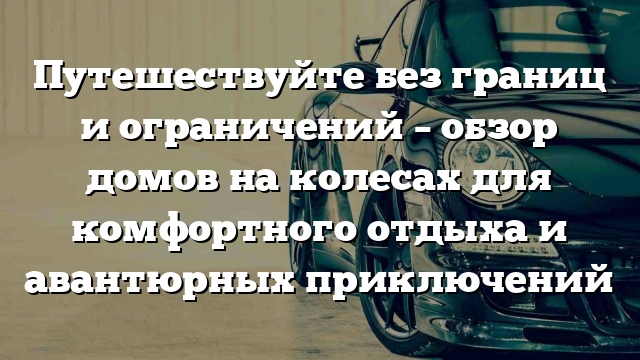 Путешествуйте без границ и ограничений – обзор домов на колесах для комфортного отдыха и авантюрных приключений