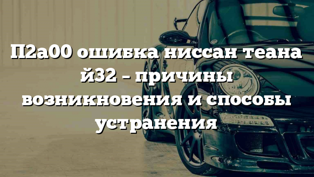 П2а00 ошибка ниссан теана й32 – причины возникновения и способы устранения