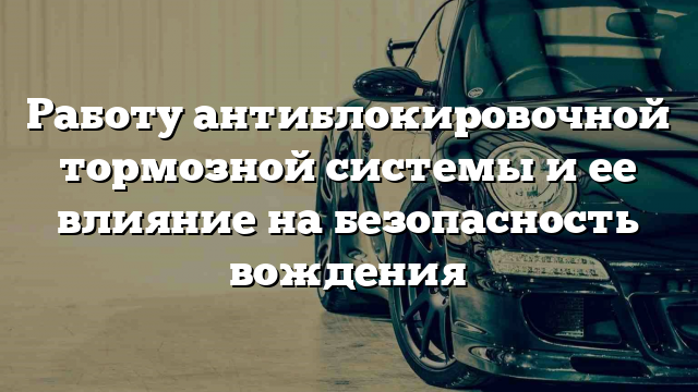 Работу антиблокировочной тормозной системы и ее влияние на безопасность вождения