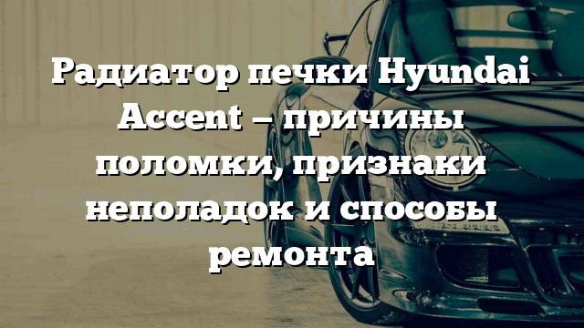 Радиатор печки Hyundai Accent — причины поломки, признаки неполадок и способы ремонта