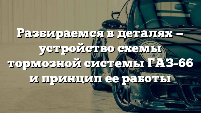 Разбираемся в деталях — устройство схемы тормозной системы ГАЗ-66 и принцип ее работы