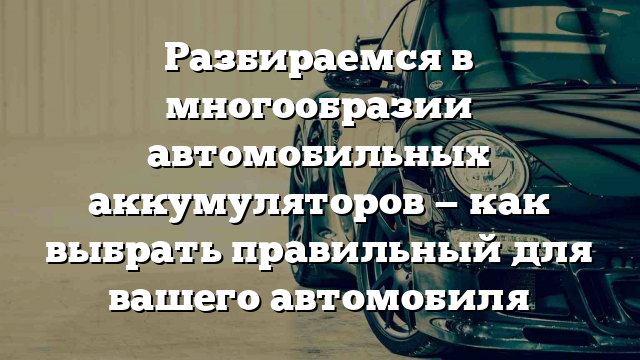 Разбираемся в многообразии автомобильных аккумуляторов — как выбрать правильный для вашего автомобиля