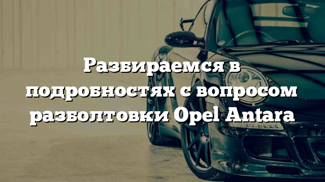 Разбираемся в подробностях с вопросом разболтовки Opel Antara