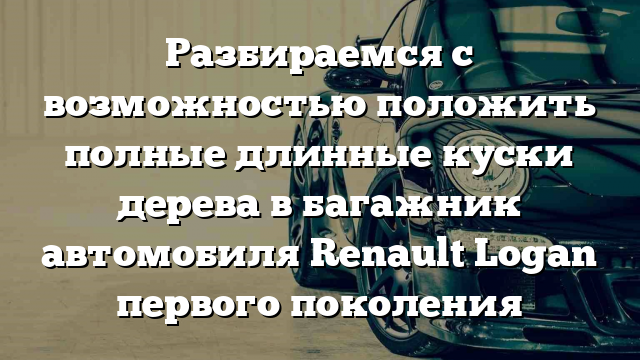 Разбираемся с возможностью положить полные длинные куски дерева в багажник автомобиля Renault Logan первого поколения