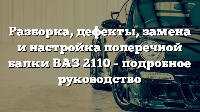 Разборка, дефекты, замена и настройка поперечной балки ВАЗ 2110 – подробное руководство