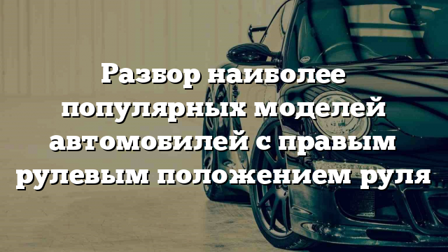 Разбор наиболее популярных моделей автомобилей с правым рулевым положением руля