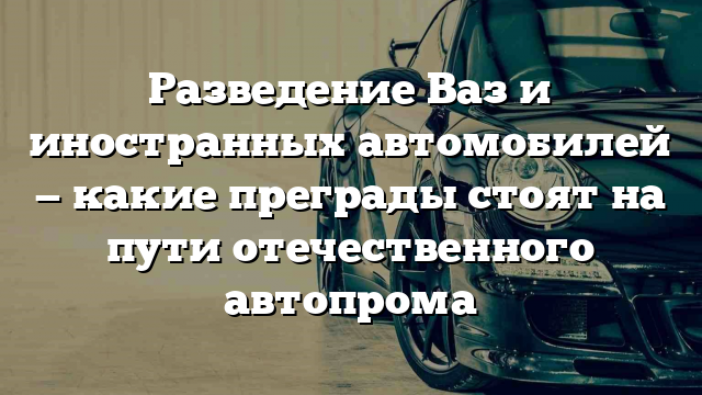 Разведение Ваз и иностранных автомобилей — какие преграды стоят на пути отечественного автопрома