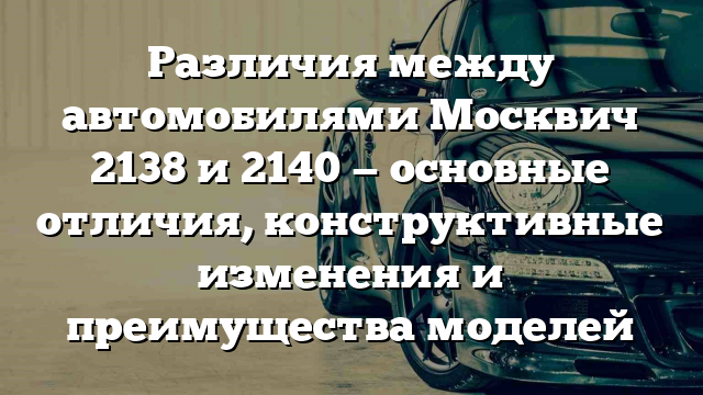 Различия между автомобилями Москвич 2138 и 2140 — основные отличия, конструктивные изменения и преимущества моделей