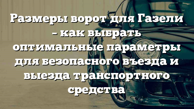 Размеры ворот для Газели – как выбрать оптимальные параметры для безопасного въезда и выезда транспортного средства