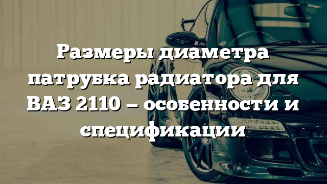 Размеры диаметра патрубка радиатора для ВАЗ 2110 — особенности и спецификации