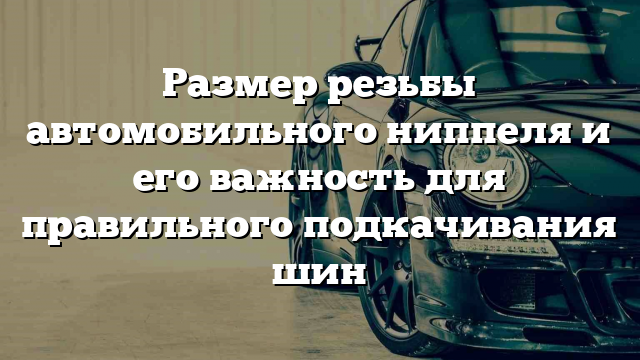 Размер резьбы автомобильного ниппеля и его важность для правильного подкачивания шин